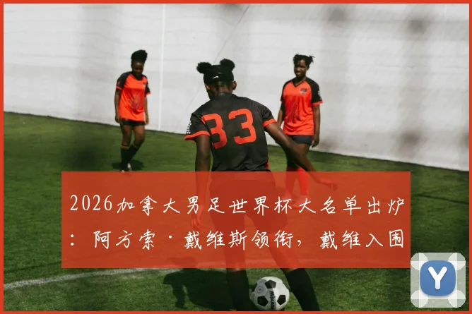 2026加拿大男足世界杯大名单出炉:阿方索·戴维斯领衔,戴维入围,完整26人阵容解析