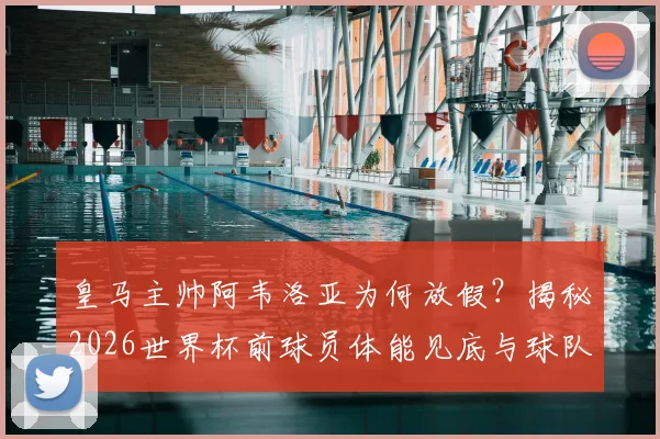 皇马主帅阿韦洛亚为何放假？揭秘2026世界杯前球员体能见底与球队调整策略