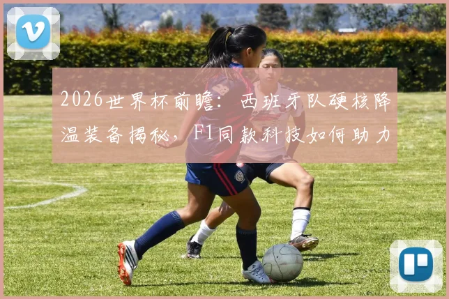 2026世界杯前瞻：西班牙队硬核降温装备揭秘，F1同款科技如何助力球队高温作战？
