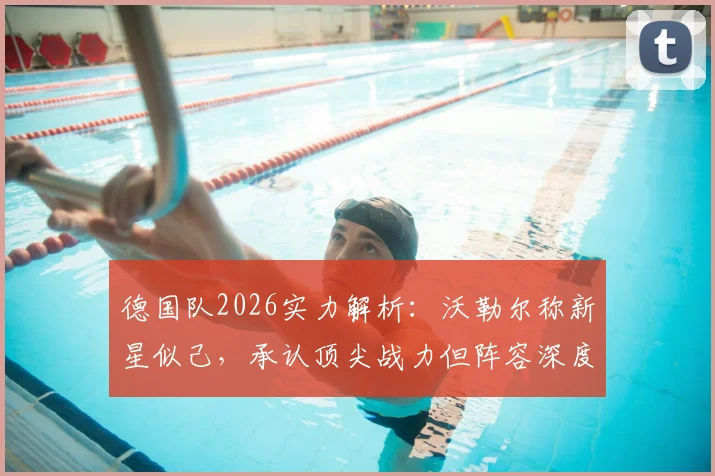 德国队2026实力解析：沃勒尔称新星似己，承认顶尖战力但阵容深度逊于法国