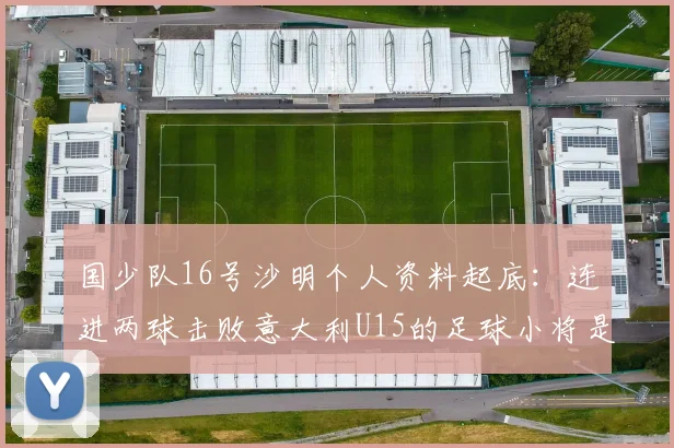 国少队16号沙明个人资料起底:连进两球击败意大利U15的足球小将是哪里人?技术特点与未来前景全解析