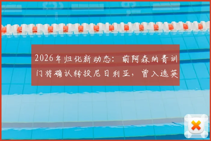 2026年归化新动态：前阿森纳青训门将确认转投尼日利亚，曾入选英格兰U18青年队引发关注