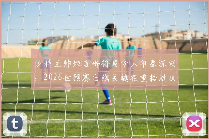 沙特主帅坦言佛得角令人印象深刻，2026世预赛出线关键在重拾进攻节奏
