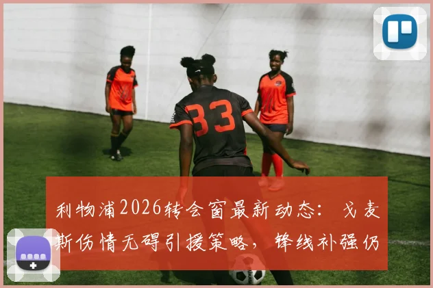 利物浦2026转会窗最新动态：戈麦斯伤情无碍引援策略，锋线补强仍是首要目标