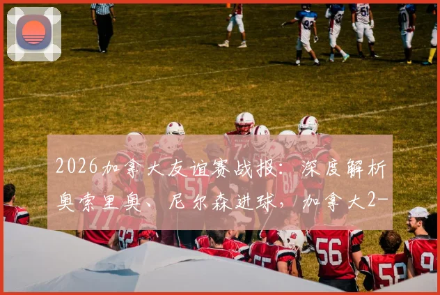 2026加拿大友谊赛战报：深度解析奥索里奥、尼尔森进球，加拿大2-0乌兹别克斯坦的战术与球员表现