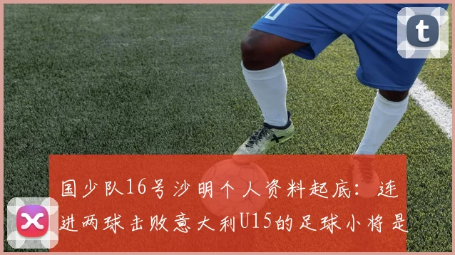 国少队16号沙明个人资料起底：连进两球击败意大利U15的足球小将是哪里人？技术特点与未来前景全解析