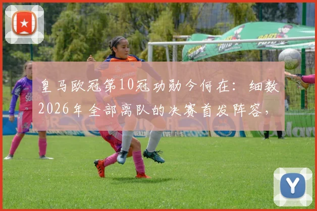 皇马欧冠第10冠功勋今何在:细数2026年全部离队的决赛首发阵容,回顾一个王朝的谢幕