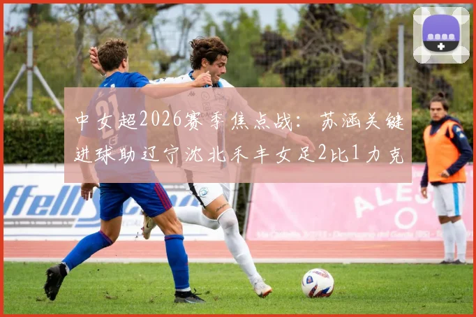 中女超2026赛季焦点战:苏涵关键进球助辽宁沈北禾丰女足2比1力克上海盛丽女足,赛后分析看点汇总