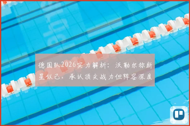 德国队2026实力解析:沃勒尔称新星似己,承认顶尖战力但阵容深度逊于法国