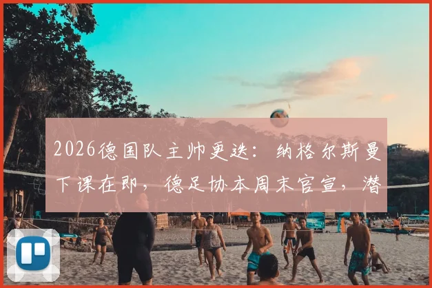 2026德国队主帅更迭:纳格尔斯曼下课在即,德足协本周末官宣,潜在继任者分析