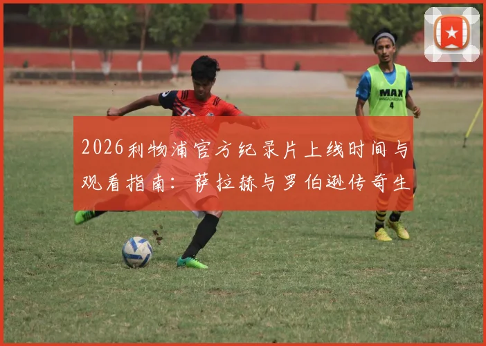 2026利物浦官方纪录片上线时间与观看指南：萨拉赫与罗伯逊传奇生涯回顾，致敬红军双星