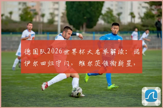 德国队2026世界杯大名单解读:诺伊尔回归守门,维尔茨领衔新星,萨内、卡尔入选引热议