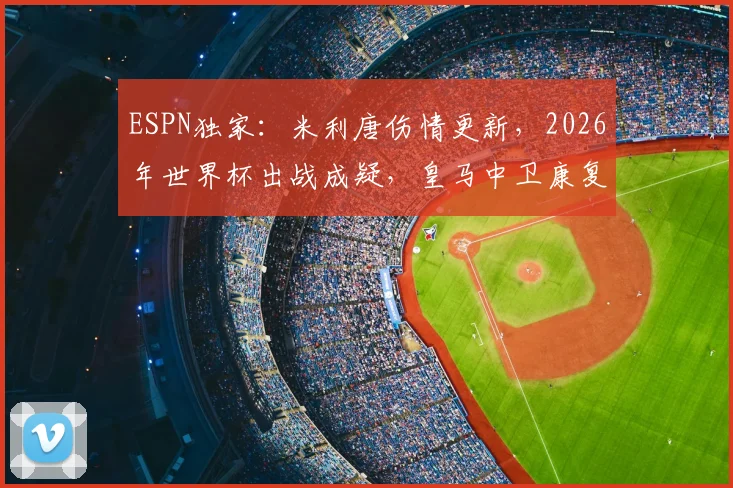 ESPN独家:米利唐伤情更新,2026年世界杯出战成疑,皇马中卫康复时间线解析