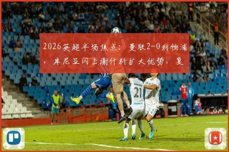 2026英超半场焦点:曼联2-0利物浦,库尼亚闪击谢什科扩大优势,复盘关键瞬间与战术博弈