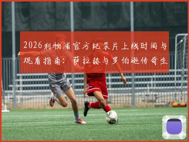 2026利物浦官方纪录片上线时间与观看指南:萨拉赫与罗伯逊传奇生涯回顾,致敬红军双星