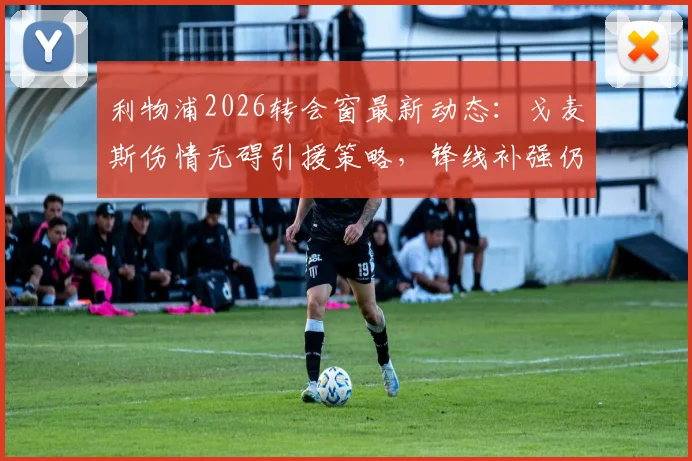 利物浦2026转会窗最新动态:戈麦斯伤情无碍引援策略,锋线补强仍是首要目标
