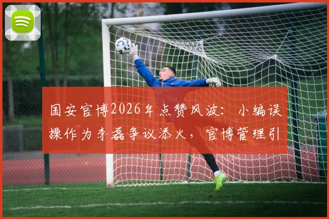 国安官博2026年点赞风波:小编误操作为李磊争议添火,官博管理引球迷热议