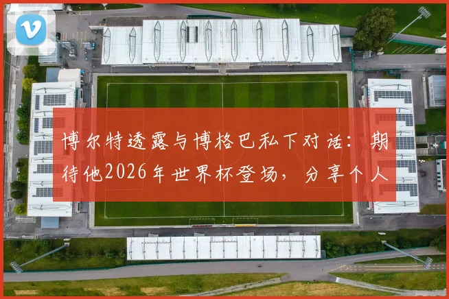 博尔特透露与博格巴私下对话：期待他2026年世界杯登场，分享个人足球情结与观赛心得
