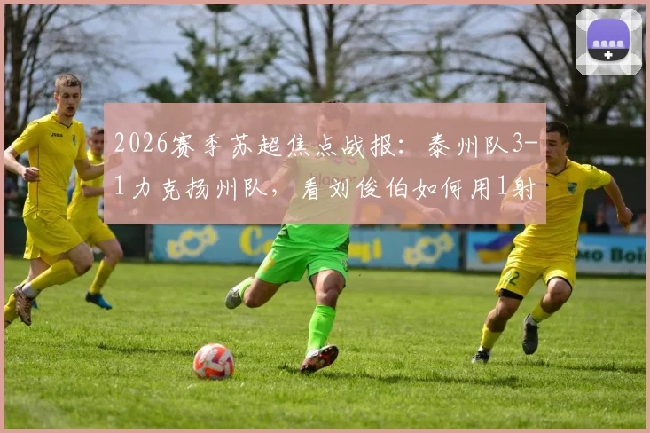 2026赛季苏超焦点战报：泰州队3-1力克扬州队，看刘俊伯如何用1射1传主宰比赛