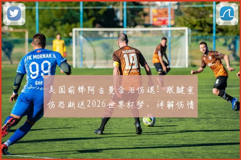 美国前锋阿吉曼含泪伤退！跟腱重伤恐断送2026世界杯梦，详解伤情影响与康复之路