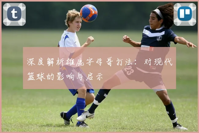深度解析雄鹿字母哥打法:对现代篮球的影响与启示