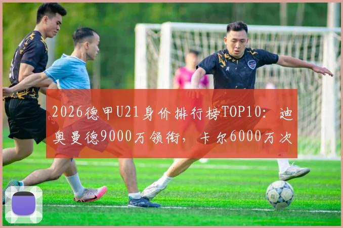 2026德甲U21身价排行榜TOP10：迪奥曼德9000万领衔，卡尔6000万次席，附潜力新星分析与身价评估解读