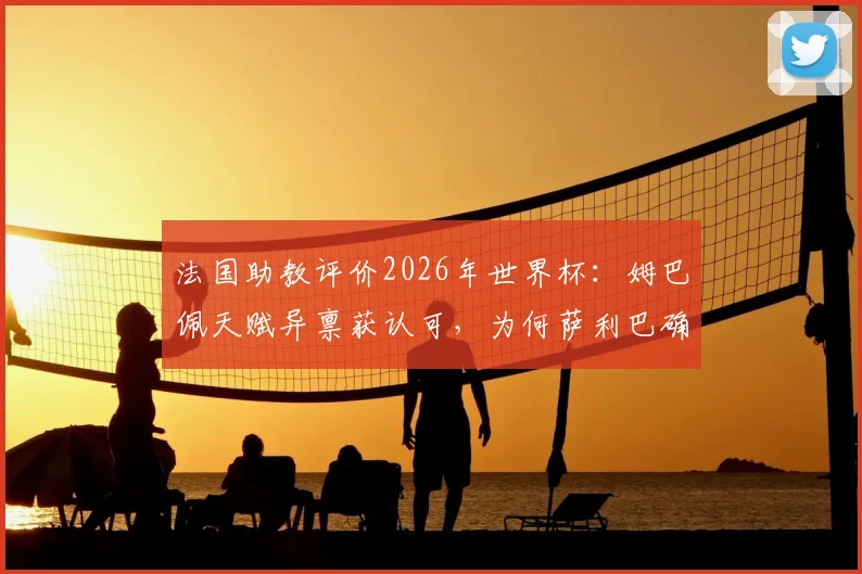 法国助教评价2026年世界杯:姆巴佩天赋异禀获认可,为何萨利巴确定不会出场?