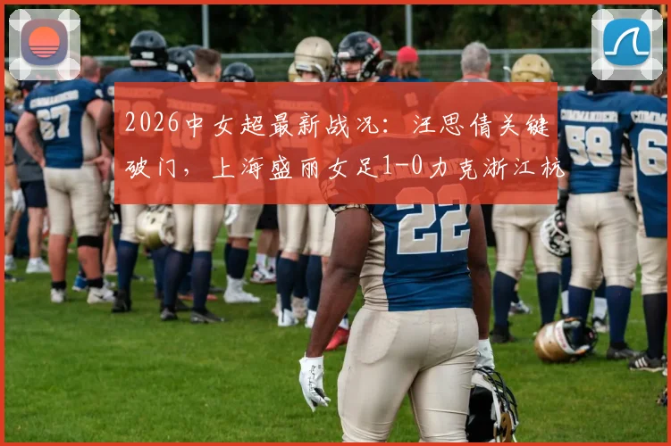 2026中女超最新战况:汪思倩关键破门,上海盛丽女足1-0力克浙江杭州银行女足,附积分榜形势分析