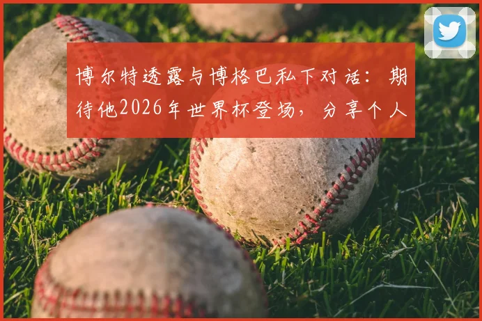 博尔特透露与博格巴私下对话:期待他2026年世界杯登场,分享个人足球情结与观赛心得