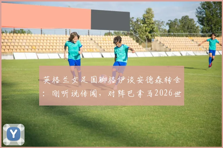 英格兰女足国脚格伊谈安德森转会:刚听说传闻,对阵巴拿马2026世界杯预选赛将全力以赴