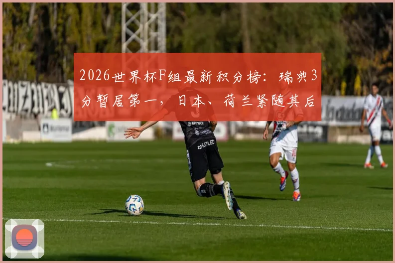2026世界杯F组最新积分榜:瑞典3分暂居第一,日本、荷兰紧随其后,末轮晋级形势分析