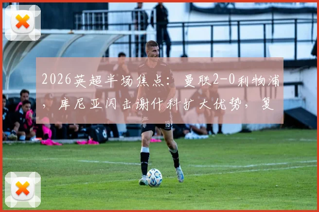 2026英超半场焦点：曼联2-0利物浦，库尼亚闪击谢什科扩大优势，复盘关键瞬间与战术博弈