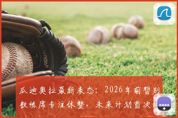 瓜迪奥拉最新表态：2026年前暂别教练席专注休整，未来计划首次详细谈及