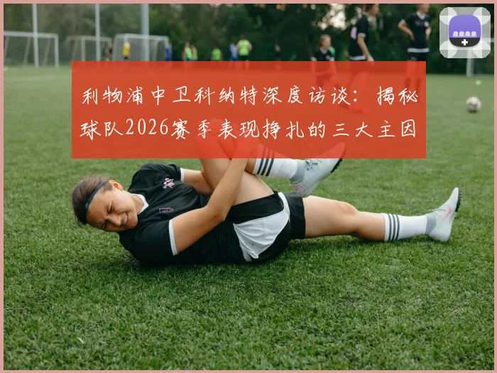 利物浦中卫科纳特深度访谈：揭秘球队2026赛季表现挣扎的三大主因，坚定未来重返巅峰的信心与路径