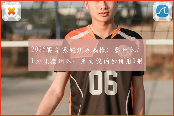 2026赛季苏超焦点战报:泰州队3-1力克扬州队,看刘俊伯如何用1射1传主宰比赛
