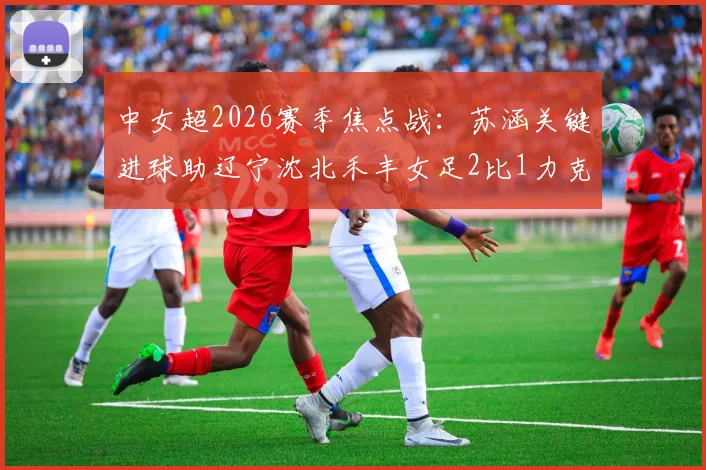 中女超2026赛季焦点战:苏涵关键进球助辽宁沈北禾丰女足2比1力克上海盛丽女足,赛后分析看点汇总