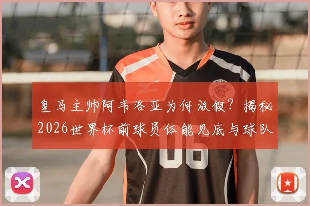 皇马主帅阿韦洛亚为何放假?揭秘2026世界杯前球员体能见底与球队调整策略