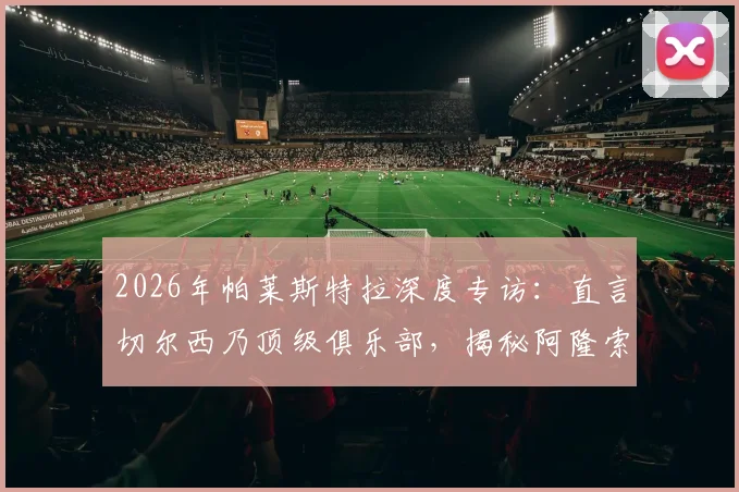 2026年帕莱斯特拉深度专访:直言切尔西乃顶级俱乐部,揭秘阿隆索对其职业生涯的不可替代性