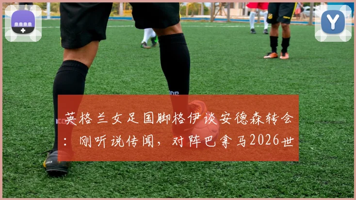 英格兰女足国脚格伊谈安德森转会:刚听说传闻,对阵巴拿马2026世界杯预选赛将全力以赴