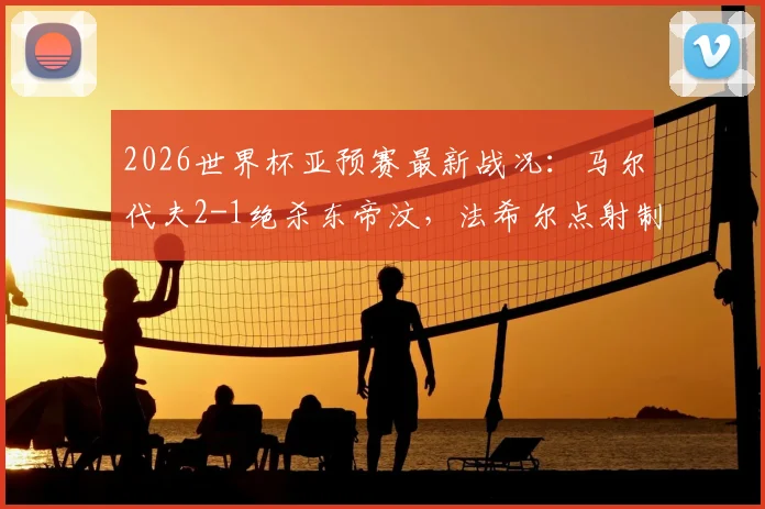 2026世界杯亚预赛最新战况：马尔代夫2-1绝杀东帝汶，法希尔点射制胜，两队实力与排名深度解析