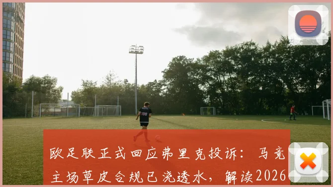 欧足联正式回应弗里克投诉：马竞主场草皮合规已浇透水，解读2026欧冠草坪标准