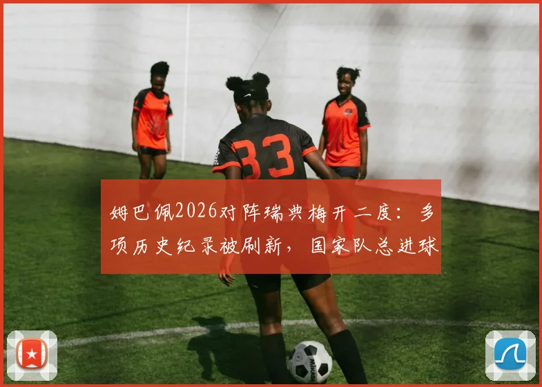 姆巴佩2026对阵瑞典梅开二度：多项历史纪录被刷新，国家队总进球数飙升，附法国队史射手榜排名分析
