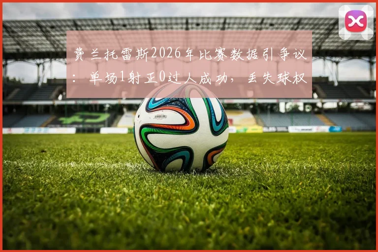 费兰托雷斯2026年比赛数据引争议：单场1射正0过人成功，丢失球权高达20次全解析