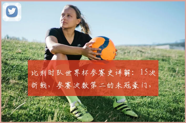 比利时队世界杯参赛史详解:15次折戟,参赛次数第二的未冠豪门,回顾战绩与2026展望