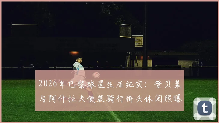 2026年巴黎球星生活纪实:登贝莱与阿什拉夫便装骑行街头休闲照曝光,解析球员私下穿搭与巴黎热门骑行路线