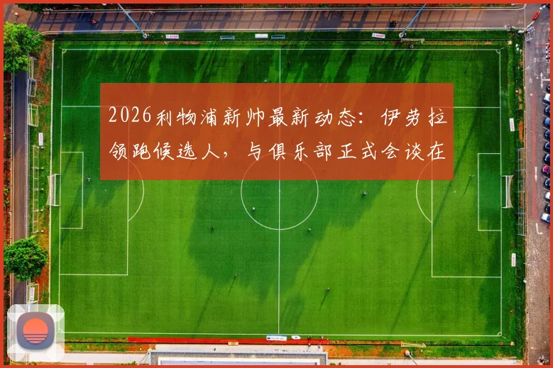 2026利物浦新帅最新动态:伊劳拉领跑候选人,与俱乐部正式会谈在即