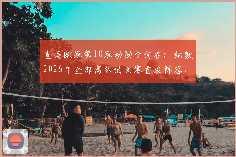 皇马欧冠第10冠功勋今何在：细数2026年全部离队的决赛首发阵容，回顾一个王朝的谢幕