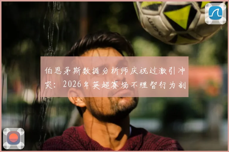 伯恩茅斯数据分析师庆祝过激引冲突:2026年英超赛场不理智行为剖析与职业规范讨论