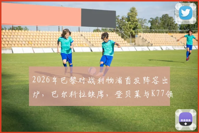 2026年巴黎对战利物浦首发阵容出炉，巴尔科拉缺席，登贝莱与K77领衔大名单详情分析