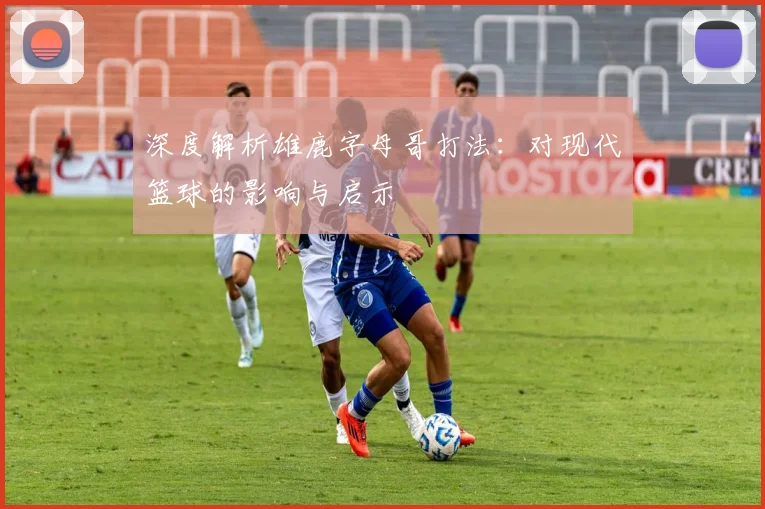 深度解析雄鹿字母哥打法：对现代篮球的影响与启示